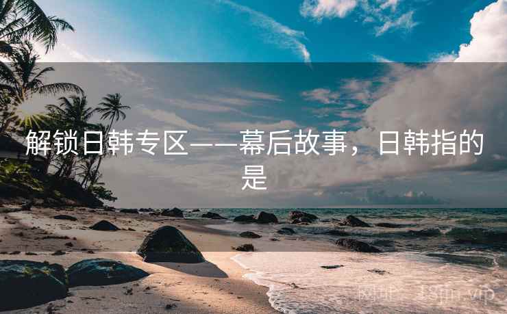 解锁日韩专区——幕后故事，日韩指的是