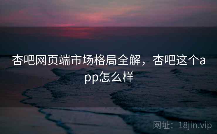 杏吧网页端市场格局全解，杏吧这个app怎么样