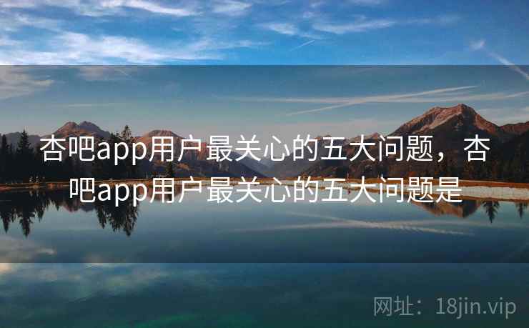 杏吧app用户最关心的五大问题，杏吧app用户最关心的五大问题是