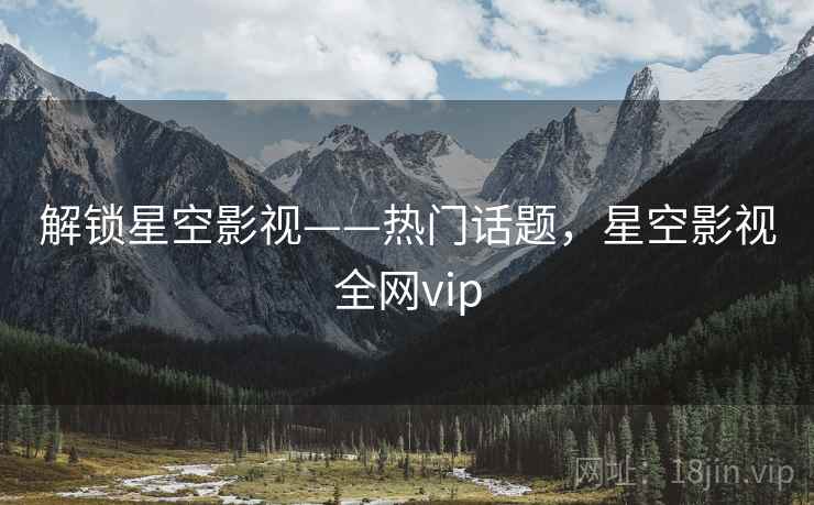 解锁星空影视——热门话题，星空影视全网vip